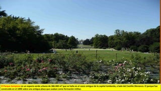 El Parque Sempione es un espacio verde urbano de 386.000 m² que se halla en el casco antiguo de la capital lombarda, a lado del Castillo Sforzesco. El parque fue
construido en el 1890 sobre una antigua plaza que usaban como formación militar.
 