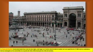 La Piazza del Duomo. Construido desde hace más de siete siglos, este lugar es el centro vital de toda la ciudad, con una superficie de 17.000 metros cuadrados y
forma rectangular se ha convertido en un punto de visita referencial para los miles de turistas.
 