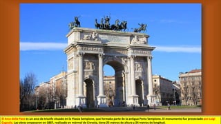 El Arco della Pace es un arco de triunfo situado en la Piazza Sempione, que formaba parte de la antigua Porta Sempione. El monumento fue proyectado por Luigi
Cagnola. Las obras empezaron en 1807, realizado en mármol de Crevola, tiene 25 metros de altura y 24 metros de longitud.
 