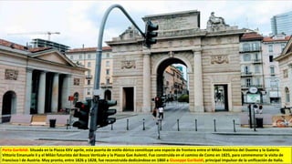 Porta Garibildi. Situada en la Piazza XXV aprile, esta puerta de estilo dórico constituye una especie de frontera entre el Milán histórico del Duomo y la Galería
Vittorio Emanuele II y el Milán futurista del Bosco Verticale y la Piazza Gae Aulenti. Fue construida en el camino de Como en 1825, para conmemorar la visita de
Francisco I de Austria. Muy pronto, entre 1826 y 1828, fue reconstruida dedicándose en 1860 a Giuseppe Garibaldi, principal impulsor de la unificación de Italia.
 