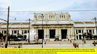 Estación Central de Milán el 1° de julio de 1931 la estación fue oficialmente inaugurada; Benito Mussolini se convirtió en Primer Ministro, y quiso que la estación
de ferrocarril representara el poder del régimen fascista. Su fachada tiene un ancho de 200 metros y su bóveda una altura de 72 metro tiene 24 andenes. Cada día
aproximadamente 330,000 pasajeros utilizan la estación, totalizando unos 120 millones por año.
 
