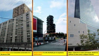 Bosque vertical ha sido diseñado por el arquitecto
Stefano Boeri.
La Torre Velasca es un rascacielos construido en la
década de 1950
Milán. Capital de la moda y del diseño. Modernos
edificios se alzan junto a antiguos Palacios.
 