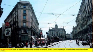 La Piazza Cordusio es una de las plazas más importantes de la ciudad. Ha sido desde siempre el centro neurálgico de la ciudad, de gran relevancia histórica y
artística.
 