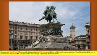 Monumento a Víctor Manuel II fue encargado al escultor italiano Ercole Rosa por Umberto I en 1878, tras la muerte de su padre Víctor Manuel II en 1878, pero no
se colocó en la plaza hasta 1896 porque el escultor murió antes de haber terminado el monumento.
 