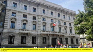 Via Montenapoleone, Via Alessandro Manzoni En estas calles están las tiendas más famosas de Italia, entre las que se destacan Versace, Giorgio Armani y Roberto
Cavalli, etc.
 