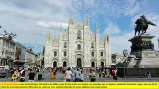 La Plaza del Duomo está dominada por la Catedral de Milán, pues de ella recibe su nombre y es conocida por ser la plaza central de la ciudad. Llega a ser uno de los
sitios de más importancia en Milán por su cultura y arte, estando rodeada de varios edificios muy importantes.
 