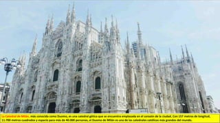 La Catedral de Milán, más conocida como Duomo, es una catedral gótica que se encuentra emplazada en el corazón de la ciudad. Con 157 metros de longitud,
11.700 metros cuadrados y espacio para más de 40.000 personas, el Duomo de Milán es una de las catedrales católicas más grandes del mundo.
 