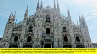 La construcción de la catedral de Milán comenzó en el año 1386 bajo el mandado de Gian Galeazzo Visconti y terminada en 1965..La construcción de la catedral se
llevó a cabo durante cinco siglos, en los que diferentes arquitectos, escultores y artistas aportaron su contribución profesional en la famosa “Fábrica del Duomo”. El
resultado de todo este trabajo fue una arquitectura única, que fusiona el estilo gótico internacional con la tradición lombarda.
 