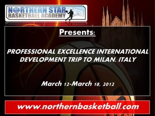 Presents:

PROFESSIONAL EXCELLENCE INTERNATIONAL
   DEVELOPMENT TRIP TO MILAN, ITALY


        March 12-March 18, 2012


  www.northernbasketball.com
 
