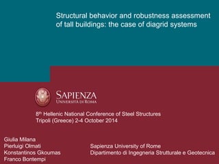 Structural behavior and robustness assessment 
of tall buildings: the case of diagrid systems 
8th Hellenic National Conference of Steel Structures 
Tripoli (Greece) 2-4 October 2014 
Giulia Milana 
Pierluigi Olmati 
Konstantinos Gkoumas 
Franco Bontempi 
Sapienza University of Rome 
Dipartimento di Ingegneria Strutturale e Geotecnica 
 