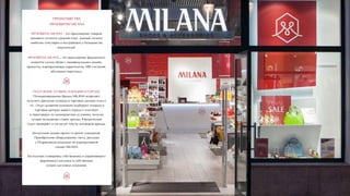 ПРЕИМУЩЕСТВА
ФРАНШИЗЫ MILANA
ФРАНШИЗА MILANA – это предложение товаров
ценового сегмента средний плюс. Данный сегмент
наиболее популярен и востребован у большинства
покупателей.
ФРАНШИЗА MILANA – это предложение фирменного
концепта салона обуви с индивидуальным дизайн-
проектом, корпоративным маркетингом, ERP-системой,
обучением персонала.
ПОЛУЧЕНИЕ ЛУЧШИХ ЛОКАЦИЙ В ГОРОДЕ!
Позиционирование бренда MILANA позволяет
получить арендные площади в торговых центрах класса
«А». Отдел развития компании подбирает площади в
торговых центрах вашего города и участвует
в переговорах по коммерческим условиям, получая
лучшие возможные ставки аренды. Юридический
отдел проверяет и согласует тексты договоров аренды.
Бесплатный дизайн-проект и проект освещения.
Приобретение оборудования, света, рекламы
у Подрядчиков компании по корпоративной
скидке MILANA.
Бесплатная стажировка собственника и управляющего
фирменного магазина в собственных
лучших магазинах компании.
 