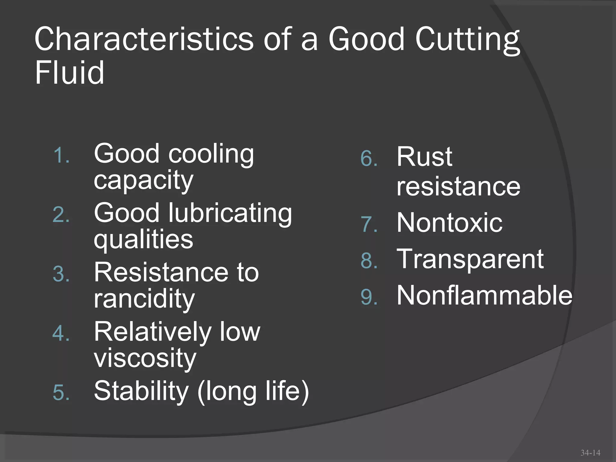 Characteristics of a Good Cutting
Fluid

 1.   Good cooling            6. Rust
      capacity                   resistance
 2.   Good lubricating        7. Nontoxic
      qualities
                              8. Transparent
 3.   Resistance to
      rancidity               9. Nonflammable
 4.   Relatively low
      viscosity
 5.   Stability (long life)

                                                34-14
 