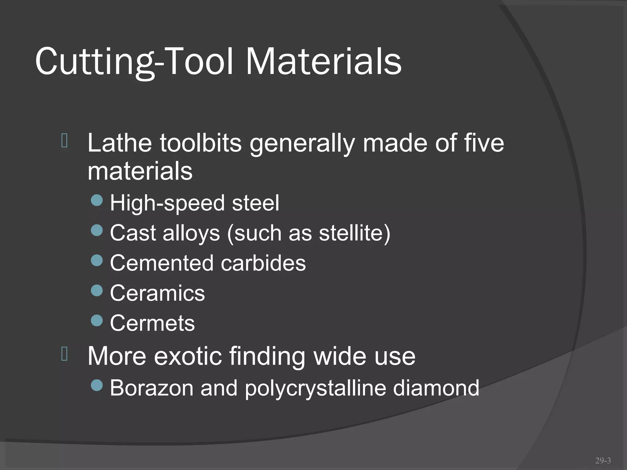 Cutting-Tool Materials
    Lathe toolbits generally made of five
     materials
     High-speed steel
     Cast alloys (such as stellite)
     Cemented carbides
     Ceramics
     Cermets
    More exotic finding wide use
     Borazon and polycrystalline diamond


                                             29-3
 