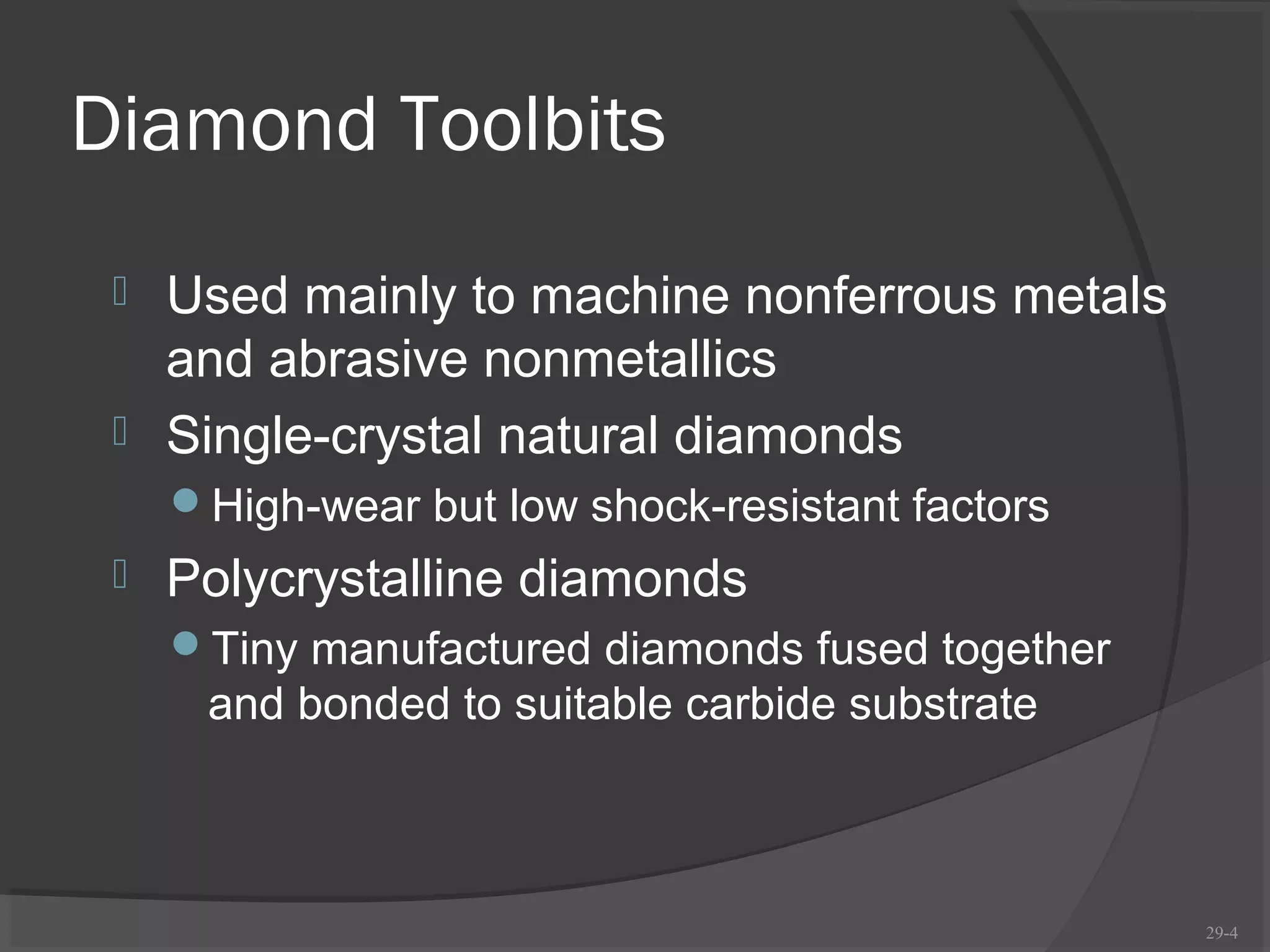 Diamond Toolbits
  Used mainly to machine nonferrous metals
   and abrasive nonmetallics
  Single-crystal natural diamonds
     High-wear but low shock-resistant factors
    Polycrystalline diamonds
     Tiny manufactured diamonds fused together
      and bonded to suitable carbide substrate



                                                  29-4
 