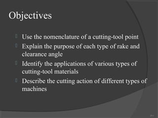 Objectives
  Use the nomenclature of a cutting-tool point
  Explain the purpose of each type of rake and
   clearance angle
  Identify the applications of various types of
   cutting-tool materials
  Describe the cutting action of different types of
   machines


                                                       29-1
 
