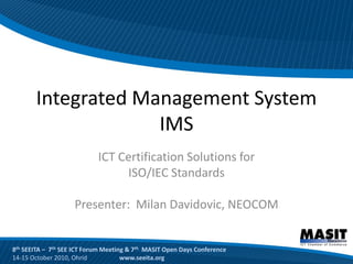 Integrated Management System
                    IMS
                            ICT Certification Solutions for
                                 ISO/IEC Standards

                    Presenter: Milan Davidovic, NEOCOM


8th SEEITA – 7th SEE ICT Forum Meeting & 7th MASIT Open Days Conference
14-15 October 2010, Ohrid            www.seeita.org
 