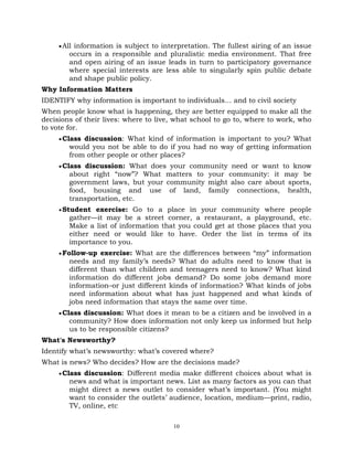 10
All information is subject to interpretation. The fullest airing of an issue
occurs in a responsible and pluralistic media environment. That free
and open airing of an issue leads in turn to participatory governance
where special interests are less able to singularly spin public debate
and shape public policy.
Why Information Matters
IDENTIFY why information is important to individuals… and to civil society
When people know what is happening, they are better equipped to make all the
decisions of their lives: where to live, what school to go to, where to work, who
to vote for.
Class discussion: What kind of information is important to you? What
would you not be able to do if you had no way of getting information
from other people or other places?
Class discussion: What does your community need or want to know
about right ―now‖? What matters to your community: it may be
government laws, but your community might also care about sports,
food, housing and use of land, family connections, health,
transportation, etc.
Student exercise: Go to a place in your community where people
gather—it may be a street corner, a restaurant, a playground, etc.
Make a list of information that you could get at those places that you
either need or would like to have. Order the list in terms of its
importance to you.
Follow-up exercise: What are the differences between ―my‖ information
needs and my family‘s needs? What do adults need to know that is
different than what children and teenagers need to know? What kind
information do different jobs demand? Do some jobs demand more
information–or just different kinds of information? What kinds of jobs
need information about what has just happened and what kinds of
jobs need information that stays the same over time.
Class discussion: What does it mean to be a citizen and be involved in a
community? How does information not only keep us informed but help
us to be responsible citizens?
What's Newsworthy?
Identify what‘s newsworthy: what‘s covered where?
What is news? Who decides? How are the decisions made?
Class discussion: Different media make different choices about what is
news and what is important news. List as many factors as you can that
might direct a news outlet to consider what‘s important. (You might
want to consider the outlets‘ audience, location, medium—print, radio,
TV, online, etc
 