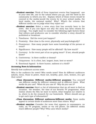 11
Student exercise: Think of three important events that happened: one
in your own life, one in the school where you go, and the third in the
community in which you live. Explain which of these events would be
covered in the media–would the events be in your school media, the
local media, the national media? Why? What‘s the criteria that
different media use to judge what they report on?
Student exercise: Select a news story that has recently been in the
news. See if you can figure out why the story has been chosen for
coverage. You might want to consider the following eight factors–those
that editors and producers use to consider whether a story should be
published or broadcast
1. Timeliness: Did the event just happen?
2. Proximity: How close is the event, physically and psychologically?
3. Prominence: How many people have some knowledge of the person or
event?
4. Significance: How many people will be affected? By how much?
5. Currency: Is the event part of an on-going issue? If not, should people
know?
6. Controversy: Is there conflict or drama?
7. Uniqueness: Is it a first, last, largest, least, best or worst?
8. Emotional Appeal: Is there humor, sadness or a thrill?
Accessing News & Information
Identify how audiences access news
Who is the audience for news? Who needs news? How do different audiences
(adults, teens, those in power, those not, wealthy, poor, men, women, etc.) get
their news?
Class discussion: Different media/different purposes: You yourself
use different media for different reasons and at different times. What
media do you use? When do you use it? Why do you use it?
Student exercise: Here's a list of information that we all want to find on
occasion: the weather, the time of our favorite TV programme, what
station shows the film we want to watch, what hospital our relative is
in, where to do the research for our homework. Where should one go
to get each type of information?
Class discussion: Different audiences/different media: Some media
appeal to certain kinds of audiences more than others. Why?
Student exercise: Consider the news that appears in newspapers, on
radio, on TV program, online or via cell phone. Do different media
reach different people? Why? Who uses which media?
 