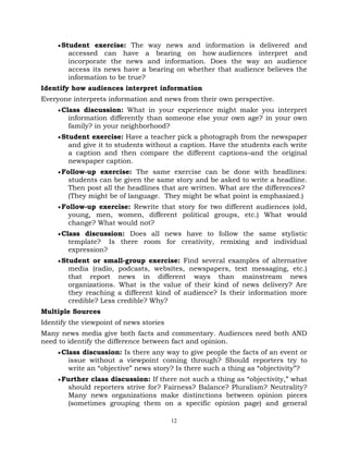 12
Student exercise: The way news and information is delivered and
accessed can have a bearing on how audiences interpret and
incorporate the news and information. Does the way an audience
access its news have a bearing on whether that audience believes the
information to be true?
Identify how audiences interpret information
Everyone interprets information and news from their own perspective.
Class discussion: What in your experience might make you interpret
information differently than someone else your own age? in your own
family? in your neighborhood?
Student exercise: Have a teacher pick a photograph from the newspaper
and give it to students without a caption. Have the students each write
a caption and then compare the different captions–and the original
newspaper caption.
Follow-up exercise: The same exercise can be done with headlines:
students can be given the same story and be asked to write a headline.
Then post all the headlines that are written. What are the differences?
(They might be of language. They might be what point is emphasized.)
Follow-up exercise: Rewrite that story for two different audiences (old,
young, men, women, different political groups, etc.) What would
change? What would not?
Class discussion: Does all news have to follow the same stylistic
template? Is there room for creativity, remixing and individual
expression?
Student or small-group exercise: Find several examples of alternative
media (radio, podcasts, websites, newspapers, text messaging, etc.)
that report news in different ways than mainstream news
organizations. What is the value of their kind of news delivery? Are
they reaching a different kind of audience? Is their information more
credible? Less credible? Why?
Multiple Sources
Identify the viewpoint of news stories
Many news media give both facts and commentary. Audiences need both AND
need to identify the difference between fact and opinion.
Class discussion: Is there any way to give people the facts of an event or
issue without a viewpoint coming through? Should reporters try to
write an ―objective‖ news story? Is there such a thing as ―objectivity‖?
Further class discussion: If there not such a thing as ―objectivity,‖ what
should reporters strive for? Fairness? Balance? Pluralism? Neutrality?
Many news organizations make distinctions between opinion pieces
(sometimes grouping them on a specific opinion page) and general
 