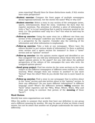 13
news reporting? Should there be those distinctions made, if ALL stories
have some perspective?
Student exercise: Compare the front pages of multiple newspapers
(local/regional/national). Are the stories the same? Why or why not?
Student exercise: Select a story in any section of the newspaper (news,
sports, entertainment). Read the story. Underline the facts that the
reporter mentions. Pay attention to whether a piece of information is
truly a ―fact‖ or is just something that is said by someone quoted in the
story. (i.e ―the president said‖ may be a ―fact‖–but what he said may be
an opinion.)
Follow-up exercise: Using the same story (or a different one from any
section of the newspaper underline any words that suggest an opinion
or a perspective by the reporter. Consider also the ordering of the
information and what information is emphasized.
Follow-up exercise: Take a look at one newspaper. Where have the
editors decided to put various kinds of information? Is there a political
news section and a sports section for instance? Is there a ―news‖
section and an ―opinion‖ section?
Follow-up exercise: Are the opinion stories signed and identified or are
they unsigned? Are you told any information about those who write the
signed opinion pieces in the paper? Are you told about the political
perspectives of the editors of the newspaper–the ones who write the
unsigned opinion pieces?
Small group project: Find two stories (in the news section) on the same
subject in two different newspapers or different news outlets (i.e. online
sources). What changes from one version to another? Is one more
―factual‖ than the other? How do you decide that one is more based on
facts
Follow-up exercise: Find a story in one newspaper that is written about
in the ―news‖ section and also written about in the ―opinion‖ section. Is
there any difference? Do you learn different information? Is different
language used? What‘s the difference between telling someone the
―facts‖ (what reporters call the ―Who, What, Where, When, Why and
How) and trying to convince that person of the meaning of those
―facts‖?
Word Choices
Identify how news organizations use words
Often the public is unaware that words that have one definition to one group
and a different meaning for another. We may be aware of what we think a word
means, but not be aware that another set of people understands the same word
differently.
 