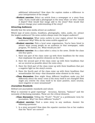 15
additional information? How does the caption makes a difference to
your interpretation of the image?
Student exercise: Select an article from a newspaper or a story from
radio. If you could add a photograph to the story what—or who—would
it depict? How would that image add to the story? How would that
picture change your understanding of the story?
Attracting Audiences
Identify how the news media attract an audience
Which type of news stories, headlines, photographs, video, audio, etc. attract
the largest audiences? Do news outlets always want the largest audience?
Class discussion: What news outlets in your region attract the largest
audiences? Why? Who do the news outlets appeal to?
Student exercise: Pick a local news organization. You‘ve been hired to
attract more young people as an audience to that newspaper, radio
program, TV station, etc. What would you do?
Student exercise: As a class select a story in the news. Divide the class
into four parts.
1. Have one part of the class come up with three headlines for the story
that emphasize the positive elements on the story.
2. Have the second part of the class come up with three headlines that
are as neutral as possible about the news story.
3. Have the third part of the class come up with three headlines that put
a negative light on the story‘s events.
4. Have the fourth part of the class come up with three headlines that
sensationalize the story—that dramatize some element in the story.
Class discussion: How might these different headlines make you feel
differently about the story—even if the story itself is not changed? How
might you rewrite the story itself to be more positive, more neutral,
more negative or more sensational?
Journalism Standards
Defend core journalistic standards and values
What is essential to good reporting? Accuracy, fairness, ―balance‖ and the
necessity of disclosing mistakes. These are the critical elements.
Class discussion: Telling the ―Truth‖: ―Truth‖ is a problematic term for
journalists. Why? Are there different ―truths‖?
Student exercise: Find a news story in any medium. Answer the
following questions:
1. Is a story accurate? How does the reporter convince his or her readers
that the ―facts‖ are correct?
 