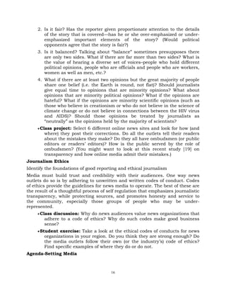 16
2. Is it fair? Has the reporter given proportionate attention to the details
of the story that is covered—has he or she over-emphasized or under-
emphasized important elements of the story? (Would political
opponents agree that the story is fair?)
3. Is it balanced? Talking about ―balance‖ sometimes presupposes there
are only two sides. What if there are far more than two sides? What is
the value of hearing a diverse set of voices–people who hold different
political opinions, people who are officials and people who are workers,
women as well as men, etc.?
4. What if there are at least two opinions but the great majority of people
share one belief (i.e. the Earth is round, not flat)? Should journalists
give equal time to opinions that are minority opinions? What about
opinions that are minority political opinions? What if the opinions are
hateful? What if the opinions are minority scientific opinions (such as
those who believe in creationism or who do not believe in the science of
climate change or do not believe in connections between the HIV virus
and AIDS)? Should those opinions be treated by journalists as
―neutrally‖ as the opinions held by the majority of scientists?
Class project: Select 6 different online news sites and look for how (and
where) they post their corrections. Do all the outlets tell their readers
about the mistakes they make? Do they all have ombudsmen (or public
editors or readers‘ editors)? How is the public served by the role of
ombudsmen? (You might want to look at this recent study [19] on
transparency and how online media admit their mistakes.)
Journalism Ethics
Identify the foundations of good reporting and ethical journalism
Media must build trust and credibility with their audiences. One way news
outlets do so is by adhering to unwritten and written codes of conduct. Codes
of ethics provide the guidelines for news media to operate. The best of these are
the result of a thoughtful process of self regulation that emphasizes journalistic
transparency, while protecting sources, and promotes honesty and service to
the community, especially those groups of people who may be under-
represented.
Class discussion: Why do news audiences value news organizations that
adhere to a code of ethics? Why do such codes make good business
sense?
Student exercise: Take a look at the ethical codes of conducts for news
organizations in your region. Do you think they are strong enough? Do
the media outlets follow their own (or the industry‘s) code of ethics?
Find specific examples of where they do or do not.
Agenda-Setting Media
 