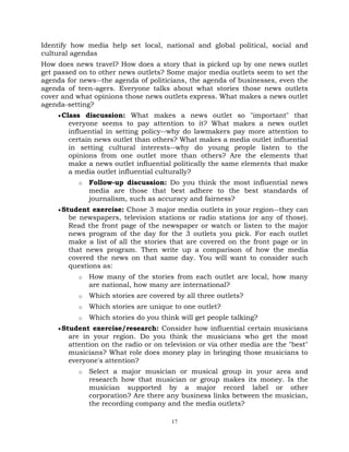 17
Identify how media help set local, national and global political, social and
cultural agendas
How does news travel? How does a story that is picked up by one news outlet
get passed on to other news outlets? Some major media outlets seem to set the
agenda for news--the agenda of politicians, the agenda of businesses, even the
agenda of teen-agers. Everyone talks about what stories those news outlets
cover and what opinions those news outlets express. What makes a news outlet
agenda-setting?
Class discussion: What makes a news outlet so "important" that
everyone seems to pay attention to it? What makes a news outlet
influential in setting policy--why do lawmakers pay more attention to
certain news outlet than others? What makes a media outlet influential
in setting cultural interests--why do young people listen to the
opinions from one outlet more than others? Are the elements that
make a news outlet influential politically the same elements that make
a media outlet influential culturally?
o Follow-up discussion: Do you think the most influential news
media are those that best adhere to the best standards of
journalism, such as accuracy and fairness?
Student exercise: Chose 3 major media outlets in your region--they can
be newspapers, television stations or radio stations (or any of those).
Read the front page of the newspaper or watch or listen to the major
news program of the day for the 3 outlets you pick. For each outlet
make a list of all the stories that are covered on the front page or in
that news program. Then write up a comparison of how the media
covered the news on that same day. You will want to consider such
questions as:
o How many of the stories from each outlet are local, how many
are national, how many are international?
o Which stories are covered by all three outlets?
o Which stories are unique to one outlet?
o Which stories do you think will get people talking?
Student exercise/research: Consider how influential certain musicians
are in your region. Do you think the musicians who get the most
attention on the radio or on television or via other media are the "best"
musicians? What role does money play in bringing those musicians to
everyone's attention?
o Select a major musician or musical group in your area and
research how that musician or group makes its money. Is the
musician supported by a major record label or other
corporation? Are there any business links between the musician,
the recording company and the media outlets?
 