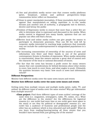 19
A free and pluralistic media sector—one that crosses media platforms
(print, broadcast, online) and political perspectives—helps
communities better reflect on themselves
If those in power manipulate journalists, if those journalists don‘t protest
against that manipulation—or willing capitulate to it—the media
become just another arm of authority, a propaganda tool to distract,
deceive and betray the public
Freedom of Expression works to ensure that more than a select few are
able to determine what is expressed and discussed in the media. When
media control is dispersed into many hands, opinions that are not
popular can often still find a forum.
Effective local and online media outlets can give people the means to
participate in democratic processes. They can fill the void left by
corporate media interested in reaching large audiences that ironically
may not include the underrepresented or marginalized populations in a
society.
The increasing concentration of ownership of the sources of news and
information into fewer and fewer hands is one of the greatest
contemporary threats to freedom of expression. When media ownership
is concentrated, those few owners exercise a great deal of control over
the character of the local or national discussion of issues.
The fact that the news has become a profit center for many owners
means that cost considerations lie behind decisions about what stories
to cover, how much to cover them, and what angles to push. Ultimately
the question becomes very basic: how much is news and information
valued?
Different Perspectives
Monitor how different media cover the same news issues and events
Monitor how different media cover the same news issues and events
Getting news from multiple venues and multiple media (print, radio, TV, and
online): do different types of media cover the same stories? Why get information
from multiple sources?
Class project: Find three different types of news outlets‘ coverage of the
same story (i.e. magazines, newspapers, radio, TV, online, etc.). What
are the difference in the stories? Are the differences for logistical
reasons (i.e. one outlet had more time or one outlet gave more space to
the story) or are they for political or demographic reasons (i.e. one
outlet has a audience of business and professional people and the
other has an audience which is less educated and well-paid)? What do
you learn from reading/hearing/seeing all three stories that you
wouldn‘t have learned from just getting one of the stories?
 