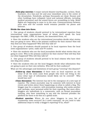 20
Role-play exercise: A major natural disaster (earthquake, cyclone, flood,
heatwave, etc.) has just hit and your immediate area is the center of
the devastation. Hundreds, perhaps thousands are dead. Houses and
other buildings have collapsed. Local and national officials, including
medical personnel and the armed forces are scrambling to help. Relief
flights are beginning to come in to the area. Communications between
your area and the outside world remains possible via phone and
Internet.
Divide the class into three.
1. One group of students should pretend to be international reporters from
international news organizations (most of whom don‘t speak the local
language)—the BBC, CNNI, Al Jazeera, the Associated Press, etc.
➢ Have the students who are the international journalists decide what stories
they are going to cover. Who is the primary audience for their stories? How will
they find out what happened? Who will they talk to?
2. One group of students should pretend to be local reporters from the local
news organizations—print, radio and TV outlets.
➢ Have the students who are the local journalists decide what stories they are
going to cover. Who is the primary audience for their stories? How will they find
out what happened? Who will they talk to?
3. One group of students should pretend to be local citizens who have their
own blog sites online.
➢ Have the students who are the local bloggers decide what information they
are going to post on their own websites. Who will be their audience?
What are the advantages and limitations of each group ―covering‖ this disaster?
Follow-up class discussion: If there were no local reporters on the
story—if all the news came from people who were not living in the
area—what type of information would likely not be covered? Who
would lose out?
Class discussion: The Internet has led to the emergence of a new type of
reporter. The citizen journalist may be someone with interest in local
events and writes about these happenings on what is called a blog. The
blogger may be a reporter, with journalism training, who seeks another
and, perhaps, more personal outlet for their reporting. But more often,
bloggers are individuals in a community, with no formal journalism
training, who have something to say and the Internet provides the
platform for them to do this on a global scale.
Student exercise: Where do you place bloggers in your list of
trustworthy news sources? As a news consumer, do you need to take
additional steps to verify a blogger‘s reporting? If so, what?
 