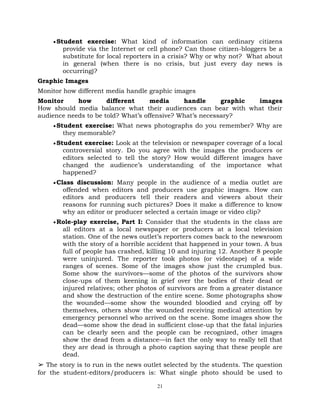 21
Student exercise: What kind of information can ordinary citizens
provide via the Internet or cell phone? Can those citizen-bloggers be a
substitute for local reporters in a crisis? Why or why not? What about
in general (when there is no crisis, but just every day news is
occurring)?
Graphic Images
Monitor how different media handle graphic images
Monitor how different media handle graphic images
How should media balance what their audiences can bear with what their
audience needs to be told? What‘s offensive? What‘s necessary?
Student exercise: What news photographs do you remember? Why are
they memorable?
Student exercise: Look at the television or newspaper coverage of a local
controversial story. Do you agree with the images the producers or
editors selected to tell the story? How would different images have
changed the audience‘s understanding of the importance what
happened?
Class discussion: Many people in the audience of a media outlet are
offended when editors and producers use graphic images. How can
editors and producers tell their readers and viewers about their
reasons for running such pictures? Does it make a difference to know
why an editor or producer selected a certain image or video clip?
Role-play exercise, Part I: Consider that the students in the class are
all editors at a local newspaper or producers at a local television
station. One of the news outlet‘s reporters comes back to the newsroom
with the story of a horrible accident that happened in your town. A bus
full of people has crashed, killing 10 and injuring 12. Another 8 people
were uninjured. The reporter took photos (or videotape) of a wide
ranges of scenes. Some of the images show just the crumpled bus.
Some show the survivors—some of the photos of the survivors show
close-ups of them keening in grief over the bodies of their dead or
injured relatives; other photos of survivors are from a greater distance
and show the destruction of the entire scene. Some photographs show
the wounded—some show the wounded bloodied and crying off by
themselves, others show the wounded receiving medical attention by
emergency personnel who arrived on the scene. Some images show the
dead—some show the dead in sufficient close-up that the fatal injuries
can be clearly seen and the people can be recognized, other images
show the dead from a distance—in fact the only way to really tell that
they are dead is through a photo caption saying that these people are
dead.
➢ The story is to run in the news outlet selected by the students. The question
for the student-editors/producers is: What single photo should be used to
 