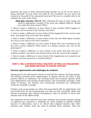 22
illustrate the story or what selected footage should run on TV as the story is
being reported? Do you show the dead or the wounded? Do you show the
rescuers or the grief of the uninjured survivors? Be sure to consider who is the
audience for your news outlet.
Role-play exercise, Part II: After selecting the type of news image you
think is appropriate consider if the story was slightly different. Would
you make the same choice? Why?
➢ Does it make a difference to your choice if this accident didn‘t happen in
your town, but occurred in the country next door?
➢ Does it make a difference to your choice if this happened in the country next
door, but people from your town were killed?
➢ Does it make a difference to your choice if this was the third major accident
of a bus in your town in the last 6 months?
➢ Does it make a difference to your choice if those who were traveling on the
bus were school children? What about if a famous person was one of the
passengers?
➢ Does it make a difference to your choice if you know that this was not a
random accident—the driver was drunk and he was the cause of the tragedy?
➢ Does it make a difference to your choice if the tragedy was not caused by an
accident, but was caused by a suicide bomber?
PART 2: MIL & INTERCULTURAL DIALOGUE AS WELL AS CHALLENGES
AND RISKS RELATED TO ONLINE CONTENT
Internet opportunities and challenges for students
Taking part in the information society is essential for citizens of all age groups.
The Internet provides great opportunities to improve life for all users. It has
positive effects on education, the working world and economic growth. With
easy digitalization and storage of information, and accessibility through a wide
range of devices, the Internet has enormously increased the information
resources available to people.
Children and young people are often well acquainted with its applications and
can benefit from its use tremendously, but they are also vulnerable. Risks and
threats accompany this positive development, often in parallel to those that
already exist in the offline world.
The explosion of hate websites and other websites that present opinion posing
as objective fact represent a challenge for those seeking to identify reliable
sources of information, and it is critical that religious leaders, like other
teachers and citizens, have the tools to identify these websites. How can
 