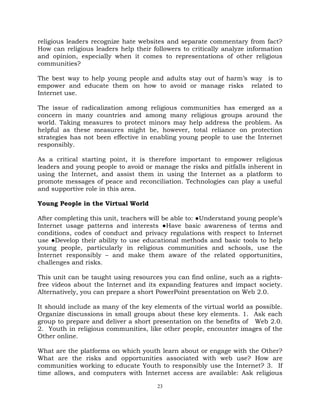 23
religious leaders recognize hate websites and separate commentary from fact?
How can religious leaders help their followers to critically analyze information
and opinion, especially when it comes to representations of other religious
communities?
The best way to help young people and adults stay out of harm‘s way is to
empower and educate them on how to avoid or manage risks related to
Internet use.
The issue of radicalization among religious communities has emerged as a
concern in many countries and among many religious groups around the
world. Taking measures to protect minors may help address the problem. As
helpful as these measures might be, however, total reliance on protection
strategies has not been effective in enabling young people to use the Internet
responsibly.
As a critical starting point, it is therefore important to empower religious
leaders and young people to avoid or manage the risks and pitfalls inherent in
using the Internet, and assist them in using the Internet as a platform to
promote messages of peace and reconciliation. Technologies can play a useful
and supportive role in this area.
Young People in the Virtual World
After completing this unit, teachers will be able to: ●Understand young people‘s
Internet usage patterns and interests ●Have basic awareness of terms and
conditions, codes of conduct and privacy regulations with respect to Internet
use ●Develop their ability to use educational methods and basic tools to help
young people, particularly in religious communities and schools, use the
Internet responsibly – and make them aware of the related opportunities,
challenges and risks.
This unit can be taught using resources you can find online, such as a rights-
free videos about the Internet and its expanding features and impact society.
Alternatively, you can prepare a short PowerPoint presentation on Web 2.0.
It should include as many of the key elements of the virtual world as possible.
Organize discussions in small groups about these key elements. 1. Ask each
group to prepare and deliver a short presentation on the benefits of Web 2.0.
2. Youth in religious communities, like other people, encounter images of the
Other online.
What are the platforms on which youth learn about or engage with the Other?
What are the risks and opportunities associated with web use? How are
communities working to educate Youth to responsibly use the Internet? 3. If
time allows, and computers with Internet access are available: Ask religious
 
