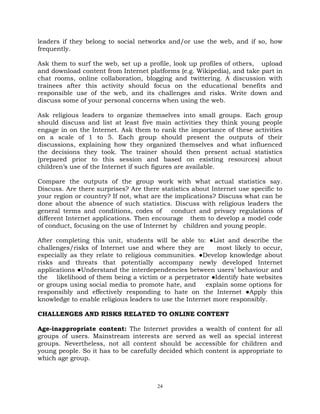 24
leaders if they belong to social networks and/or use the web, and if so, how
frequently.
Ask them to surf the web, set up a profile, look up profiles of others, upload
and download content from Internet platforms (e.g. Wikipedia), and take part in
chat rooms, online collaboration, blogging and twittering. A discussion with
trainees after this activity should focus on the educational benefits and
responsible use of the web, and its challenges and risks. Write down and
discuss some of your personal concerns when using the web.
Ask religious leaders to organize themselves into small groups. Each group
should discuss and list at least five main activities they think young people
engage in on the Internet. Ask them to rank the importance of these activities
on a scale of 1 to 5. Each group should present the outputs of their
discussions, explaining how they organized themselves and what influenced
the decisions they took. The trainer should then present actual statistics
(prepared prior to this session and based on existing resources) about
children‘s use of the Internet if such figures are available.
Compare the outputs of the group work with what actual statistics say.
Discuss. Are there surprises? Are there statistics about Internet use specific to
your region or country? If not, what are the implications? Discuss what can be
done about the absence of such statistics. Discuss with religious leaders the
general terms and conditions, codes of conduct and privacy regulations of
different Internet applications. Then encourage them to develop a model code
of conduct, focusing on the use of Internet by children and young people.
After completing this unit, students will be able to: ●List and describe the
challenges/risks of Internet use and where they are most likely to occur,
especially as they relate to religious communities. ●Develop knowledge about
risks and threats that potentially accompany newly developed Internet
applications ●Understand the interdependencies between users‘ behaviour and
the likelihood of them being a victim or a perpetrator ●Identify hate websites
or groups using social media to promote hate, and explain some options for
responsibly and effectively responding to hate on the Internet ●Apply this
knowledge to enable religious leaders to use the Internet more responsibly.
CHALLENGES AND RISKS RELATED TO ONLINE CONTENT
Age-inappropriate content: The Internet provides a wealth of content for all
groups of users. Mainstream interests are served as well as special interest
groups. Nevertheless, not all content should be accessible for children and
young people. So it has to be carefully decided which content is appropriate to
which age group.
 