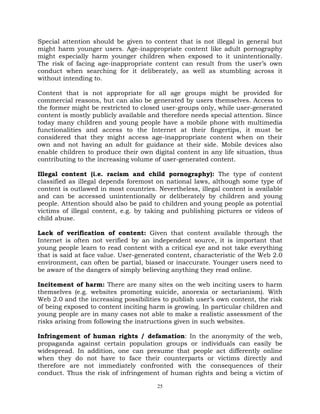 25
Special attention should be given to content that is not illegal in general but
might harm younger users. Age-inappropriate content like adult pornography
might especially harm younger children when exposed to it unintentionally.
The risk of facing age-inappropriate content can result from the user‘s own
conduct when searching for it deliberately, as well as stumbling across it
without intending to.
Content that is not appropriate for all age groups might be provided for
commercial reasons, but can also be generated by users themselves. Access to
the former might be restricted to closed user-groups only, while user-generated
content is mostly publicly available and therefore needs special attention. Since
today many children and young people have a mobile phone with multimedia
functionalities and access to the Internet at their fingertips, it must be
considered that they might access age-inappropriate content when on their
own and not having an adult for guidance at their side. Mobile devices also
enable children to produce their own digital content in any life situation, thus
contributing to the increasing volume of user-generated content.
Illegal content (i.e. racism and child pornography): The type of content
classified as illegal depends foremost on national laws, although some type of
content is outlawed in most countries. Nevertheless, illegal content is available
and can be accessed unintentionally or deliberately by children and young
people. Attention should also be paid to children and young people as potential
victims of illegal content, e.g. by taking and publishing pictures or videos of
child abuse.
Lack of verification of content: Given that content available through the
Internet is often not verified by an independent source, it is important that
young people learn to read content with a critical eye and not take everything
that is said at face value. User-generated content, characteristic of the Web 2.0
environment, can often be partial, biased or inaccurate. Younger users need to
be aware of the dangers of simply believing anything they read online.
Incitement of harm: There are many sites on the web inciting users to harm
themselves (e.g. websites promoting suicide, anorexia or sectarianism). With
Web 2.0 and the increasing possibilities to publish user‘s own content, the risk
of being exposed to content inciting harm is growing. In particular children and
young people are in many cases not able to make a realistic assessment of the
risks arising from following the instructions given in such websites.
Infringement of human rights / defamation: In the anonymity of the web,
propaganda against certain population groups or individuals can easily be
widespread. In addition, one can presume that people act differently online
when they do not have to face their counterparts or victims directly and
therefore are not immediately confronted with the consequences of their
conduct. Thus the risk of infringement of human rights and being a victim of
 