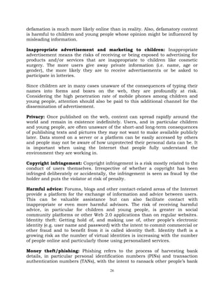 26
defamation is much more likely online than in reality. Also, defamatory content
is harmful to children and young people whose opinion might be influenced by
misleading information.
Inappropriate advertisement and marketing to children: Inappropriate
advertisement means the risks of receiving or being exposed to advertising for
products and/or services that are inappropriate to children like cosmetic
surgery. The more users give away private information (i.e. name, age or
gender), the more likely they are to receive advertisements or be asked to
participate in lotteries.
Since children are in many cases unaware of the consequences of typing their
names into forms and boxes on the web, they are profoundly at risk.
Considering the high penetration rate of mobile phones among children and
young people, attention should also be paid to this additional channel for the
dissemination of advertisement.
Privacy: Once published on the web, content can spread rapidly around the
world and remain in existence indefinitely. Users, and in particular children
and young people, are often unaware of the short-and long-term consequences
of publishing texts and pictures they may not want to make available publicly
later. Data stored on a server or a platform can be easily accessed by others
and people may not be aware of how unprotected their personal data can be. It
is important when using the Internet that people fully understand the
environment they are working in.
Copyright infringement: Copyright infringement is a risk mostly related to the
conduct of users themselves. Irrespective of whether a copyright has been
infringed deliberately or accidentally, the infringement is seen as fraud by the
holder and puts the violator at risk of penalty.
Harmful advice: Forums, blogs and other contact-related areas of the Internet
provide a platform for the exchange of information and advice between users.
This can be valuable assistance but can also facilitate contact with
inappropriate or even more harmful advisors. The risk of receiving harmful
advice, in particular for children and young people, is greater in social
community platforms or other Web 2.0 applications than on regular websites.
Identity theft: Getting hold of, and making use of, other people‘s electronic
identity (e.g. user name and password) with the intent to commit commercial or
other fraud and to benefit from it is called identity theft. Identity theft is a
growing risk as the number of virtual identities is increasing with the number
of people online and particularly those using personalized services.
Money theft/phishing: Phishing refers to the process of harvesting bank
details, in particular personal identification numbers (PINs) and transaction
authentication numbers (TANs), with the intent to ransack other people‘s bank
 