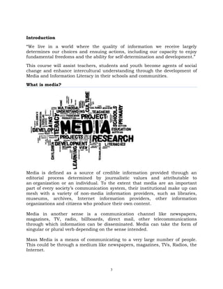 3
Introduction
―We live in a world where the quality of information we receive largely
determines our choices and ensuing actions, including our capacity to enjoy
fundamental freedoms and the ability for self-determination and development.‖
This course will assist teachers, students and youth become agents of social
change and enhance intercultural understanding through the development of
Media and Information Literacy in their schools and communities.
What is media?
Media is defined as a source of credible information provided through an
editorial process determined by journalistic values and attributable to
an organization or an individual. To the extent that media are an important
part of every society‘s communication system, their institutional make up can
mesh with a variety of non-media information providers, such as libraries,
museums, archives, Internet information providers, other information
organizations and citizens who produce their own content.
Media in another sense is a communication channel like newspapers,
magazines, TV, radio, billboards, direct mail, other telecommunications
through which information can be disseminated. Media can take the form of
singular or plural verb depending on the sense intended.
Mass Media is a means of communicating to a very large number of people.
This could be through a medium like newspapers, magazines, TVs, Radios, the
Internet.
 
