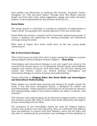 6
their profiles and information on platforms like YouTube, Facebook, Twitter,
Instagram, etc. This has great impact. Through these New Media channels
people can share their views, make suggestions, engage each other and policy
makers. It has revolutionized the way societies think and act.
Social Media
The steady growth in technology is creating an avalanche of opportunities in
today‘s world. Young people have already adjusted to this new world order.
Social Media has become a popular tool for interaction among young people. It
creates a platform and opportunity for sharing knowledge and information
exchange among the youth.
What kind of impact does social media have on the way young people
communicate?
MIL & Intercultural Dialogue
‗There will be peace on earth when there is peace among the religions; no peace
among religions without dialogue between religions.‘ – Hans Küng
‗Interreligious and intercultural dialogue is not only urgent but critical to the
survival of the human species. In our globalized, blended world, where different
religions and cultures encounter each other daily, you will have nothing but
turmoil and violence unless you actively promote interreligious and
intercultural dialogue to achieve harmony and understanding.‘
Thomas Banchoff, in Bridging Babel: New Social Media and Interreligious
and Intercultural Understanding
While religion can provide deep meaning and richness for people around the
world, it has also been, throughout history, a flashpoint for conflict and
misunderstanding. ―Unless ignorance and hatred can be overcome by tolerance
and understanding, religious and cultural conflicts are likely to continue—and
intensify.‖1
This tolerance and understanding can be achieved if religious leaders, teachers
and students acquire MIL skills to enable them distill information and apply it
in their relationship with the Other.
The emergence of new technologies makes the tasks for religious leaders,
teachers and students even more daunting. They are confronted with different
ways and platforms to connect with their followers, peers and the Other and
they have to understand the peculiarities and challenges of these platforms in
 
