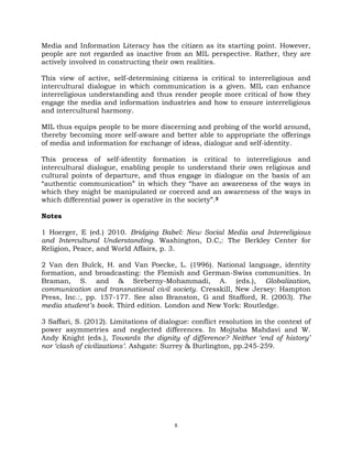 8
Media and Information Literacy has the citizen as its starting point. However,
people are not regarded as inactive from an MIL perspective. Rather, they are
actively involved in constructing their own realities.
This view of active, self-determining citizens is critical to interreligious and
intercultural dialogue in which communication is a given. MIL can enhance
interreligious understanding and thus render people more critical of how they
engage the media and information industries and how to ensure interreligious
and intercultural harmony.
MIL thus equips people to be more discerning and probing of the world around,
thereby becoming more self-aware and better able to appropriate the offerings
of media and information for exchange of ideas, dialogue and self-identity.
This process of self-identity formation is critical to interreligious and
intercultural dialogue, enabling people to understand their own religious and
cultural points of departure, and thus engage in dialogue on the basis of an
―authentic communication‖ in which they ―have an awareness of the ways in
which they might be manipulated or coerced and an awareness of the ways in
which differential power is operative in the society‖.3
Notes
1 Hoerger, E (ed.) 2010. Bridging Babel: New Social Media and Interreligious
and Intercultural Understanding. Washington, D.C,: The Berkley Center for
Religion, Peace, and World Affairs, p. 3.
2 Van den Bulck, H. and Van Poecke, L. (1996). National language, identity
formation, and broadcasting: the Flemish and German-Swiss communities. In
Braman, S. and & Sreberny-Mohammadi, A. (eds.), Globalization,
communication and transnational civil society. Cresskill, New Jersey: Hampton
Press, Inc.:, pp. 157-177. See also Branston, G and Stafford, R. (2003). The
media student’s book. Third edition. London and New York: Routledge.
3 Saffari, S. (2012). Limitations of dialogue: conflict resolution in the context of
power asymmetries and neglected differences. In Mojtaba Mahdavi and W.
Andy Knight (eds.), Towards the dignity of difference? Neither ‘end of history’
nor ‘clash of civilizations’. Ashgate: Surrey & Burlington, pp.245-259.
 