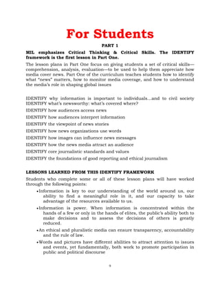 9
For Students
PART 1
MIL emphasizes Critical Thinking & Critical Skills. The IDENTIFY
framework is the first lesson in Part One.
The lesson plans in Part One focus on giving students a set of critical skills—
comprehension, analysis, evaluation—to be used to help them appreciate how
media cover news. Part One of the curriculum teaches students how to identify
what ―news‖ matters, how to monitor media coverage, and how to understand
the media‘s role in shaping global issues
IDENTIFY why information is important to individuals…and to civil society
IDENTIFY what‘s newsworthy: what‘s covered where?
IDENTIFY how audiences access news
IDENTIFY how audiences interpret information
IDENTIFY the viewpoint of news stories
IDENTIFY how news organizations use words
IDENTIFY how images can influence news messages
IDENTIFY how the news media attract an audience
IDENTIFY core journalistic standards and values
IDENTIFY the foundations of good reporting and ethical journalism
LESSONS LEARNED FROM THIS IDENTIFY FRAMEWORK
Students who complete some or all of these lesson plans will have worked
through the following points:
Information is key to our understanding of the world around us, our
ability to find a meaningful role in it, and our capacity to take
advantage of the resources available to us.
Information is power. When information is concentrated within the
hands of a few or only in the hands of elites, the public‘s ability both to
make decisions and to assess the decisions of others is greatly
reduced.
An ethical and pluralistic media can ensure transparency, accountability
and the rule of law.
Words and pictures have different abilities to attract attention to issues
and events, yet fundamentally, both work to promote participation in
public and political discourse
 