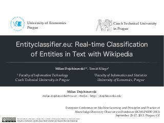Entityclassiﬁer.eu: Real-time Classiﬁcation
of Entities in Text with Wikipedia
Milan Dojchinovski1,2, Tomáš Kliegr2
1 Faculty of Information Technology
Czech Technical University in Prague
2Faculty of Informatics and Statistics
University of Economics, Prague
European Conference on Machine Learning and Principles and Practice of
Knowledge Discovery Discovery in Databases (ECMLPKDD 2013)
September 23-27, 2013, Prague, CZ
Milan Dojchinovski
milan.dojchinovski@vse.cz - @m1ci - http://dojchinovski.mk
Except where otherwise noted, the content of this presentation is licensed under
Creative Commons Attribution-NonCommercial-ShareAlike 3.0 Unported
Czech Technical University
in Prague
University of Economics
Prague
 