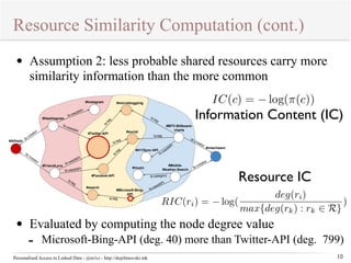 Resource Similarity Computation (cont.) 
dc:creator 
#Instagram 
ls:tag 
#microblogginig 
ls:tag 
dc:creator 
ls:usedAPI 
#Hashtagram 
ls:usedAPI 
ls:usedAPI 
ls:usedAPI 
ls:tag 
ls:tag 
#Facebok-API 
#social 
#411Sync-API 
#music 
#Microsoft-Bing- 
ls:tag 
#Alfredo 
#FriendLynx 
#Twitter-API 
#search 
API 
Personalised Access to Linked Data - @m1ci - http://dojchinovski.mk 
Information Content (IC) 
10 
• Assumption 2: less probable shared resources carry more 
similarity information than the more common 
Resource IC 
#MTV-Billboard-charts 
dc:creator 
ls:tag 
ls:tag 
ls:usedAPI 
#mlachwani 
#Mobile- 
creator dc:Weather-Search 
ls:category 
usedAPI 
ls:• Evaluated by computing the node degree value 
- Microsoft-Bing-API (deg. 40) more than Twitter-API (deg. 799) 
 