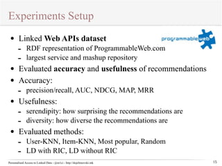 Experiments Setup 
Personalised Access to Linked Data - @m1ci - http://dojchinovski.mk 
15 
• Linked Web APIs dataset 
- RDF representation of ProgrammableWeb.com 
- largest service and mashup repository 
• Evaluated accuracy and usefulness of recommendations 
• Accuracy: 
- precision/recall, AUC, NDCG, MAP, MRR 
• Usefulness: 
- serendipity: how surprising the recommendations are 
- diversity: how diverse the recommendations are 
• Evaluated methods: 
- User-KNN, Item-KNN, Most popular, Random 
- LD with RIC, LD without RIC 
 