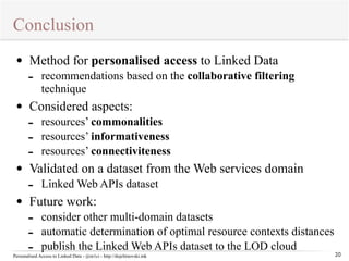 Conclusion 
Personalised Access to Linked Data - @m1ci - http://dojchinovski.mk 
20 
• Method for personalised access to Linked Data 
- recommendations based on the collaborative filtering 
technique 
• Considered aspects: 
- resources’ commonalities 
- resources’ informativeness 
- resources’ connectiviteness 
• Validated on a dataset from the Web services domain 
- Linked Web APIs dataset 
• Future work: 
- consider other multi-domain datasets 
- automatic determination of optimal resource contexts distances 
- publish the Linked Web APIs dataset to the LOD cloud 
 