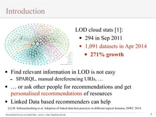 Introduction 
Personalised Access to Linked Data - @m1ci - http://dojchinovski.mk 
3 
LOD cloud stats [1]: 
• 294 in Sep 2011 
• 1,091 datasets in Apr 2014 
• 271% growth 
• Find relevant information in LOD is not easy 
- SPARQL, manual dereferencing URIs, … 
• … or ask other people for recommendations and get 
personalised recommendations of resources 
• Linked Data based recommenders can help 
[1] M. Schmachtenberg et al, Adoption of linked data best practices in different topical domains, ISWC 2014. 
 