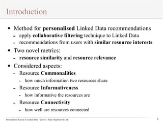 Introduction 
Personalised Access to Linked Data - @m1ci - http://dojchinovski.mk 
5 
• Method for personalised Linked Data recommendations 
- apply collaborative filtering technique to Linked Data 
- recommendations from users with similar resource interests 
• Two novel metrics: 
- resource similarity and resource relevance 
• Considered aspects: 
- Resource Commonalities 
- how much information two resources share 
- Resource Informativeness 
- how informative the resources are 
- Resource Connectivity 
- how well are resources connected 
 