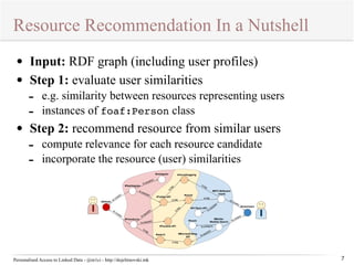 Resource Recommendation In a Nutshell 
ls:usedAPI 
#Hashtagram 
ls:usedAPI 
ls:usedAPI 
Personalised Access to Linked Data - @m1ci - http://dojchinovski.mk 
7 
• Input: RDF graph (including user profiles) 
• Step 1: evaluate user similarities 
- e.g. similarity between resources representing users 
- instances of foaf:Person class 
• Step 2: recommend resource from similar users 
- compute relevance for each resource candidate 
- incorporate the resource (user) similarities 
dc:creator 
dc:creator 
dc:creator 
creator dc:ls:category 
usedAPI 
ls:ls:usedAPI 
ls:tag 
ls:tag 
ls:tag 
ls:tag 
ls:usedAPI 
#microblogginig 
ls:tag 
ls:tag 
ls:tag 
#Alfredo 
#FriendLynx 
#Instagram 
#Twitter-API 
#Facebok-API 
#social 
#music 
#search #Microsoft-Bing- 
API 
#411Sync-API 
#MTV-Billboard-charts 
#Mobile- 
Weather-Search 
#mlachwani 
 
