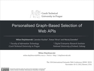 Czech Technical
                                                                       University in Prague



     Personalised Graph-Based Selection of
                   Web APIs

              Milan Dojchinovski1, Jaroslav Kuchar1, Tomas Vitvar1 and Maciej Zaremba2
1 Faculty of Information Technology                                                         2Digital Enterprise Research Institute
Czech Technical University in Prague                                                        National University of Ireland, Galway


                                                                Milan Dojchinovski
                              milan.dojchinovski@ﬁt.cvut.cz - @m1ci - http://dojchinovski.mk



                                                                                    The 11th International Semantic Web Conference (ISWC 2012)
                                                                                                             November 10-15, 2012, Boston, USA

 Except where otherwise noted, the content of this presentation is licensed under
 Creative Commons Attribution-NonCommercial-ShareAlike 3.0 Unported
 