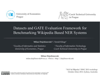 Datasets and GATE Evaluation Framework for 
Benchmarking Wikipedia Based NER Systems 
Milan Dojchinovski1,2, Tomáš Kliegr1 
2 Faculty of Information Technology 
Czech Technical University in Prague 
1 Faculty of Informatics and Statistics 
University of Economics, Prague 
“NLP & DBpedia” ISWC 2013 workshop 
October 22nd, 2013, Sydney, Australia 
Milan Dojchinovski 
milan.dojchinovski@vse.cz - @m1ci - http://dojchinovski.mk 
Except where otherwise noted, the content of this presentation is licensed under 
Creative Commons Attribution-NonCommercial-ShareAlike 3.0 Unported 
Czech Technical University 
in Prague 
University of Economics 
Prague 
 