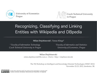 University of Economics                                                            Czech Technical University
             Prague                                                                             in Prague



           Recognizing, Classifying and Linking
           Entities with Wikipedia and DBpedia

                                                  Milan Dojchinovski1, Tomas Kliegr2
1 Faculty of Information Technology                                                 2Faculty
                                                                                           of Informatics and Statistics
Czech Technical University in Prague                                                 University of Economics, Prague


                                                                Milan Dojchinovski
                              milan.dojchinovski@ﬁt.cvut.cz - @m1ci - http://dojchinovski.mk



                                            The 7th Workshop on Intelligent and Knowledge Oriented Technologies (WIKT 2012)
                                                                                        November 22-23, 2012, Smolenice, SK

 Except where otherwise noted, the content of this presentation is licensed under
 Creative Commons Attribution-NonCommercial-ShareAlike 3.0 Unported
 
