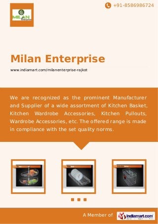 +91-8586986724

Milan Enterprise
www.indiamart.com/milanenterprise-rajkot

We are recognized as the prominent Manufacturer
and Supplier of a wide assortment of Kitchen Basket,
Kitchen

Wardrobe

Accessories,

Kitchen

Pullouts,

Wardrobe Accessories, etc. The oﬀered range is made
in compliance with the set quality norms.

A Member of

 